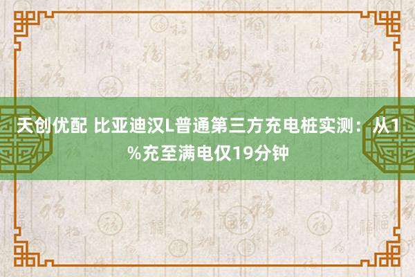 天创优配 比亚迪汉L普通第三方充电桩实测：从1%充至满电仅19分钟