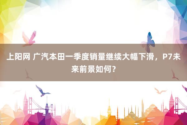 上阳网 广汽本田一季度销量继续大幅下滑，P7未来前景如何？