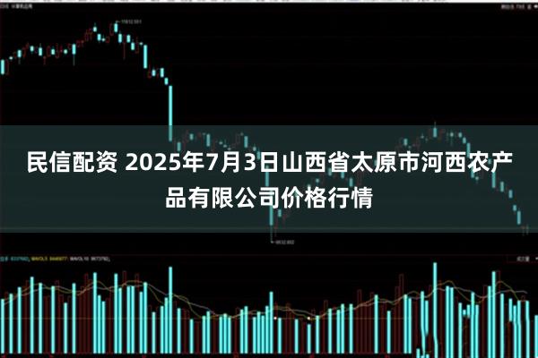 民信配资 2025年7月3日山西省太原市河西农产品有限公司价格行情