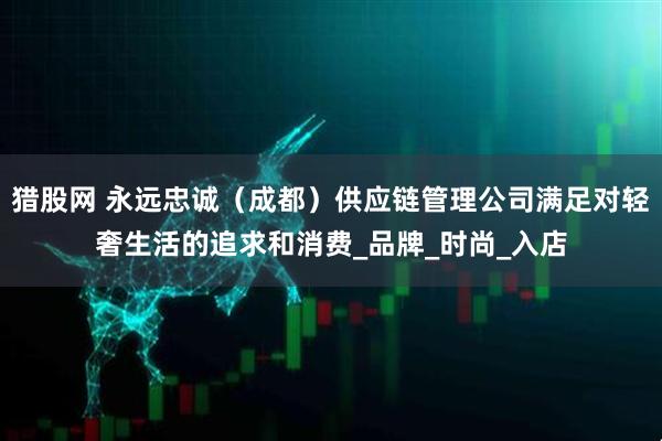 猎股网 永远忠诚（成都）供应链管理公司满足对轻奢生活的追求和消费_品牌_时尚_入店