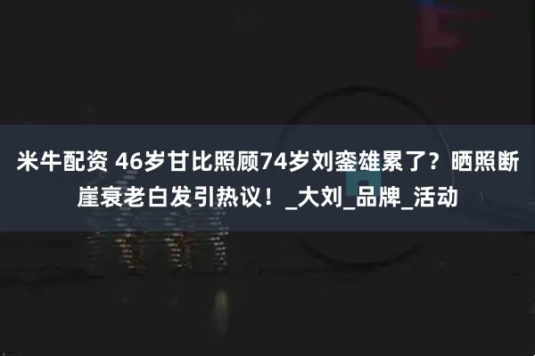 米牛配资 46岁甘比照顾74岁刘銮雄累了？晒照断崖衰老白发引热议！_大刘_品牌_活动