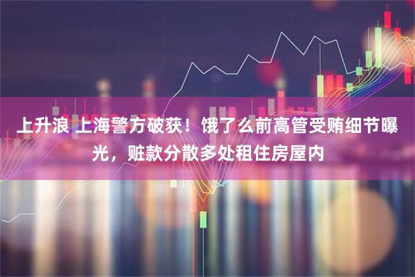 上升浪 上海警方破获！饿了么前高管受贿细节曝光，赃款分散多处租住房屋内