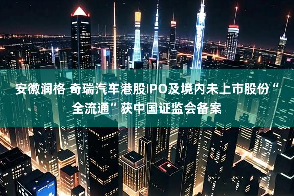 安徽润格 奇瑞汽车港股IPO及境内未上市股份“全流通”获中国证监会备案