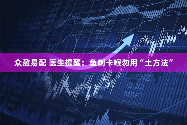 众盈易配 医生提醒：鱼刺卡喉勿用“土方法”
