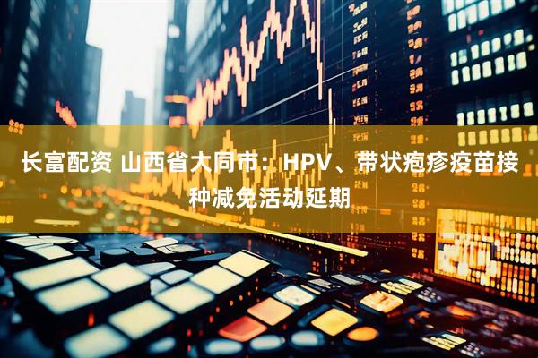长富配资 山西省大同市：HPV、带状疱疹疫苗接种减免活动延期