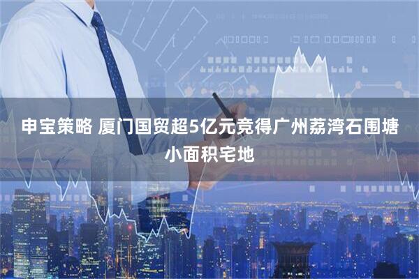 申宝策略 厦门国贸超5亿元竞得广州荔湾石围塘小面积宅地