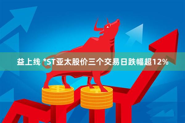 益上线 *ST亚太股价三个交易日跌幅超12%
