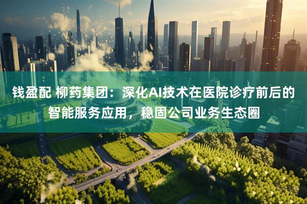 钱盈配 柳药集团：深化AI技术在医院诊疗前后的智能服务应用，稳固公司业务生态圈