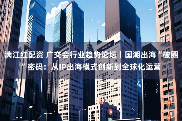 满江红配资 广交会行业趋势论坛丨国潮出海“破圈”密码：从IP出海模式创新到全球化运营