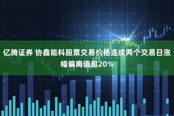 亿腾证券 协鑫能科股票交易价格连续两个交易日涨幅偏离值超20%