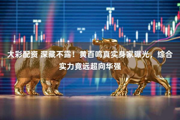 大彩配资 深藏不露！黄百鸣真实身家曝光，综合实力竟远超向华强